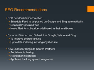 SEO Recommendations

 RSS Feed Validation/Creation
   Schedule Feed to be posted on Google and Bing automatically
   Discounts/Specials Feed
   News Alert for subscribers delivered in their mailboxes

 Dynamic Sitemap and Submit it to Google, Yahoo and Bing
   To improve search ranking
   Up to date indexing in Google/ yahoo etc

 New Leads for Ringside Search Partners
   Social media linking
   Newsletter integration
   Applicant tracking system integration
 