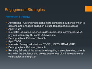 Engagement Strategies
Promotion Strategy:

 Advertising : Advertising to get a more connected audience which is
  genuine and engaged based on actual demographics such as
 Age: 15-22
 Interests: Education, science, math, music, arts, commerce, MBA,
  physics, chemistry O-Levels, A-Levels etc
 Demographics: Pakistan, Karachi
 Age: 22-30
 Interests: Foreign admissions, TOEFL, IELTS, GMAT, GRE
 Demographics: Pakistan, Karachi
 Running 5-7 ads at the same time targeting males, females, parents
  etc to hit the audience and create awareness plus interest to come
  visit studies and register.
 