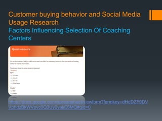 Customer buying behavior and Social Media
Usage Research
Factors Influencing Selection Of Coaching
Centers




https://docs.google.com/spreadsheet/viewform?formkey=dHdDZF9DV
VphdzBkWVpvc0Q3Uy0yakE6MQ#gid=0
 