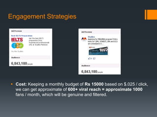 Engagement Strategies




 Cost: Keeping a monthly budget of Rs 15000 based on $.025 / click,
  we can get approximate of 600+ viral reach = approximate 1000
  fans / month, which will be genuine and filtered.
 