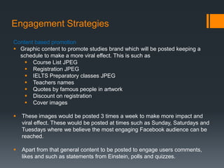 Engagement Strategies
Content based promotion
 Graphic content to promote studies brand which will be posted keeping a
  schedule to make a more viral effect. This is such as
     Course List JPEG
     Registration JPEG
     IELTS Preparatory classes JPEG
     Teachers names
     Quotes by famous people in artwork
     Discount on registration
     Cover images

   These images would be posted 3 times a week to make more impact and
    viral effect. These would be posted at times such as Sunday, Saturdays and
    Tuesdays where we believe the most engaging Facebook audience can be
    reached.

   Apart from that general content to be posted to engage users comments,
    likes and such as statements from Einstein, polls and quizzes.
 