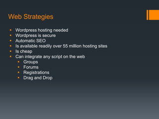 Web Strategies
   Wordpress hosting needed
   Wordpress is secure
   Automatic SEO
   Is available readily over 55 million hosting sites
   Is cheap
   Can integrate any script on the web
      Groups
      Forums
      Registrations
      Drag and Drop
 
