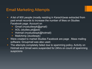 Email Marketing Attempts
 A list of 900 people (mostly residing in Karachi)was extracted from
  past email records to increase the number of likes on Studies
  Facebook page. Account on
    Gmail (mystudiespk@gmail)
    AOL (studies.pk@aol)
    Hotmail (mystudiespk@hotmail)
    Mailchimp (stuidiespk)
 Were created to market Studies Facebook are page . Mass mailing
  software; Groupmail was also used.
 The attempts completely failed due to spamming policy. Activity on
  Hotmail and Gmail were suspended for 24hrs on count of spamming
  suspicions
 
