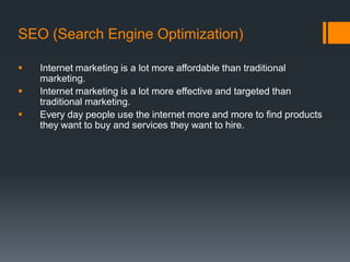 SEO (Search Engine Optimization)

   Internet marketing is a lot more affordable than traditional
    marketing.
   Internet marketing is a lot more effective and targeted than
    traditional marketing.
   Every day people use the internet more and more to find products
    they want to buy and services they want to hire.
 