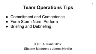 Team Operations Tips
● Commitment and Competence
● Form Storm Norm Perform
● Briefing and Debriefing
IOLE Autumn 2017
Sitearm Madonna / James Neville
1
 