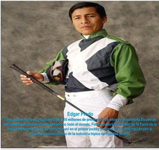 Edgar Prado
 Tiene actualmente acumulados US$. 210 millones de premios en 26 años de trayectoria.Es uno de
los jinetes que mas dinero ha ganado en todo el mundo. Fue incorporado al Salón de la Fama de la
   Hípica Norteamericana. Se convirtió así en el primer jockey peruano en ser distinguido con el
                 máximo reconocimiento de la industria hípica de Estados Unidos.
 