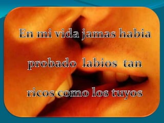 En mi vida jamas habia probado  labios  tan ricos como los tuyos
