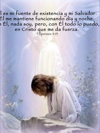 Él es mi fuente de existencia y mi Salvador.  Él me mantiene funcionando día y noche.  Sin Él, nada soy, pero, con Él todo lo puedo,  en Cristo que me da fuerza.  Filipenses 4:13  