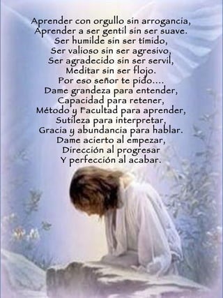 Aprender con orgullo sin arrogancia, Aprender a ser gentil sin ser suave. Ser humilde sin ser tímido, Ser valioso sin ser agresivo, Ser agradecido sin ser servil, Meditar sin ser flojo. Por eso señor te pido.... Dame grandeza para entender, Capacidad para retener, Método y Facultad para aprender, Sutileza para interpretar, Gracia y abundancia para hablar. Dame acierto al empezar, Dirección al progresar Y perfección al acabar. 