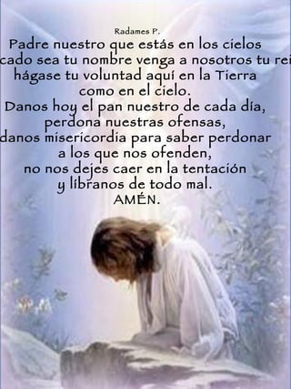 Radames P. Padre nuestro que estás en los cielos  santificado sea tu nombre venga a nosotros tu reino,  hágase tu voluntad aquí en la Tierra  como en el cielo.  Danos hoy el pan nuestro de cada día,  perdona nuestras ofensas,  danos misericordia para saber perdonar  a los que nos ofenden,  no nos dejes caer en la tentación  y líbranos de todo mal.  AMÉN. 