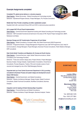 Example Assignments completed

Completed ITIL global service delivery re –structure programs
Client Sectors - Global Oil provider - Global Consulting and Technology provider
Delivered - Operational Program Director, Project Managers, ITIL Process Consultants


Middle East Telco Provider completing one billion capitalization project.
Supplied client with a permanent Group CEO and COO to restructure group operations


UK’s Largest SAP HR and Payroll implementation
Client Sectors – Central Government department working with Global Consulting and Technology provider.
Delivered – SAP Consultant functional and technical in the areas of HR, Payroll, Project management, ABAP,
Netweaver and Basis.


Business Change and HR Transformation Programmes UK and Global
Client Sectors – Global Consultancy, European Utility, Abu Dhabi Government (2020 Programme)
Delivered – Programme Director, Change Management Programme Lead, SAP HR Programme Lead, Head of
Communications, Change Managers, Project Managers, Business Process Consultants, Public Relations Manager,
ERP consultants


Data Centre Builds Transitions and Migrations UK, Europe and South America
Client Sectors – Financial Services, Legal, Global Telecommunications, Global
Consultancy and Technology Providers
Delivered – Fixed price solution design piece, Project Director, Project Managers,
Business Analyst, Change Analysts, Implementation Consultants, Virtual Server
Consultants, Process Designers, Testers (This work includes a piece of work
sourced and managed by one of the TEaM Managing Partners)
                                                                                                  CONTACT US


Supported start up of new Central Government Department in UK by providing
consultants for Business Process and system design and development around
Siebel CRM Solution
                                                                                                      London Office
                                                                                              New Broad Street House
Client Sectors – Central Government, and Global Consultancy                                      35 New Broad Street
Delivered – Solution Architecture Manager, Design Analyst, Siebel Functional                                 London
                                                                                                         EC2M 1NG
Consultants, Siebel Technical Consultants, Workflow Consultants, Business
Analysts                                                                                            Manchester Office
                                                                                                            City View
Integration work for leading UK Bank following Major Acquisition                                       5 Union Street
                                                                                                          Manchester
Client Sectors – Financial Services and Global Consultancy                                                  M12 4JD
Delivered – Solution Architects, Project Managers, Business Analysts, Testers
                                                                                                   Tel - 0870 803 1576
                                                                                                   Fax - 0161 277 7801
                                                                                          info@teamconsulting-uk.com
 