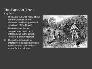 The Sugar Act (1764)
Key facts:
1. The Sugar Act was really about
the manufacture of rum.
Molasses is a key ingredient in
rum (Land of the Brave).
2. The Molasses Act, or
Navigation Act was never
enforced due to the British
Policy of Salutary Neglect.
3. The sudden increase in
enforcement caused significant
economic and constitutional
issues for the colonies.
 