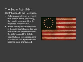 The Sugar Act (1764)
Contributions to the Revolution
• Colonies were forced to comply
with the tax where previously,
they could circumvent the ill-
regulated Molasses Act.
• British military forces remained
in the colonies following the war,
which created tension between
the colonies and the British.
• Constitutional Issues regarding
taxation without representation
became more pronounced.
 