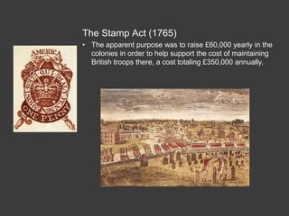 The Stamp Act (1765)
• The apparent purpose was to raise £60,000 yearly in the
colonies in order to help support the cost of maintaining
British troops there, a cost totaling £350,000 annually.
 