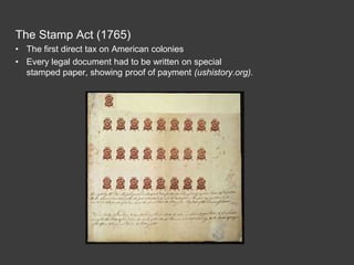 The Stamp Act (1765)
• The first direct tax on American colonies
• Every legal document had to be written on special
stamped paper, showing proof of payment (ushistory.org).
 