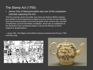 The Stamp Act (1765)
• James Otis of Massachusetts was one of the outspoken
colonials opposing the Act.
That the colonists, black and white, born here are freeborn British subjects,
and entitled to all the essential civil rights of such is a truth not only manifest
from the provincial charters, from the principles of the common law, and acts
of Parliament, but from the British constitution, which was re-established at
the Revolution with a professed design to secure the liberties of all the
subjects to all generations.
– James Otis, The Rights of the British Colonies Asserted and Proved, 1764
(ushistory.org)
 