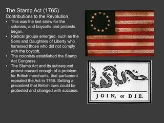 The Stamp Act (1765)
Contributions to the Revolution
• This was the last straw for the
colonies, and boycotts and protests
began.
• Radical groups emerged, such as the
Sons and Daughters of Liberty who
harassed those who did not comply
with the boycott.
• The colonists established the Stamp
Act Congress.
• The Stamp Act and its subsequent
protest caused enough of a problem
for British merchants, that parliament
repealed the Act in 1766. Setting a
precedent that British laws could be
protested and changed with success.
 