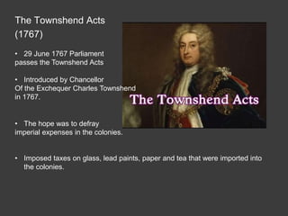The Townshend Acts
(1767)
• 29 June 1767 Parliament
passes the Townshend Acts
• Introduced by Chancellor
Of the Exchequer Charles Townshend
in 1767.
• The hope was to defray
imperial expenses in the colonies.
• Imposed taxes on glass, lead paints, paper and tea that were imported into
the colonies.
 