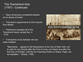 The Townshend Acts
(1767) - Continued
• Many Americans considered taxation
as an abuse of power.
• This lead to agreements to limit imports
from Britain.
• Parliament repealed all of the
Townshend taxes, except tea, in
1770.
• A temporary truce between the two
sides entailed.
"Merchants ... agreed to the Resolutions of the City of New York--not
to write for any Goods after the First of June, nor Import any after the
first Day of October, until the Act Imposing Duties on Glass, Paper, etc
be repealed-- “ (Rowe, 1768)
 