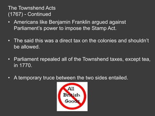 The Townshend Acts
(1767) - Continued
• Americans like Benjamin Franklin argued against
Parliament’s power to impose the Stamp Act.
• The said this was a direct tax on the colonies and shouldn’t
be allowed.
• Parliament repealed all of the Townshend taxes, except tea,
in 1770.
• A temporary truce between the two sides entailed.
 