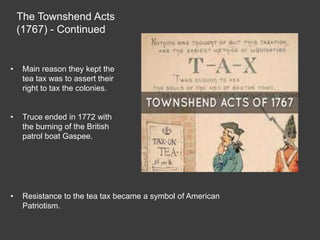 The Townshend Acts
(1767) - Continued
• Main reason they kept the
tea tax was to assert their
right to tax the colonies.
• Truce ended in 1772 with
the burning of the British
patrol boat Gaspee.
• Resistance to the tea tax became a symbol of American
Patriotism.
 