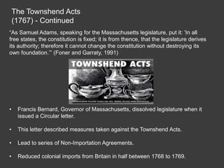 The Townshend Acts
(1767) - Continued
“As Samuel Adams, speaking for the Massachusetts legislature, put it: ‘In all
free states, the constitution is fixed; it is from thence, that the legislature derives
its authority; therefore it cannot change the constitution without destroying its
own foundation.’” (Foner and Garraty, 1991)
• Francis Bernard, Governor of Massachusetts, dissolved legislature when it
issued a Circular letter.
• This letter described measures taken against the Townshend Acts.
• Lead to series of Non-Importation Agreements.
• Reduced colonial imports from Britain in half between 1768 to 1769.
 