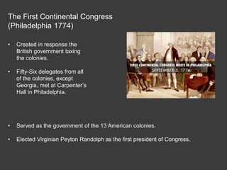 The First Continental Congress
(Philadelphia 1774)
• Created in response the
British government taxing
the colonies.
• Fifty-Six delegates from all
of the colonies, except
Georgia, met at Carpenter’s
Hall in Philadelphia.
• Served as the government of the 13 American colonies.
• Elected Virginian Peyton Randolph as the first president of Congress.
 