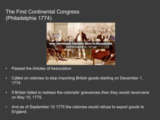 The First Continental Congress
(Philadelphia 1774)
• Passed the Articles of Association
• Called on colonies to stop importing British goods starting on December 1,
1774.
• If Britain failed to redress the colonists’ grievances then they would reconvene
on May 10, 1775.
• And as of September 10 1775 the colonies would refuse to export goods to
England.
 