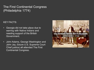 The First Continental Congress
(Philadelphia 1774)
KEY FACTS:
• Georgia did not take place due to
warring with Native Indians and
needing support of the British
Government.
• John Adams, George Washington and
John Jay, (future U.S. Supreme Court
Chief justice) all attended The First
Continental Congress.
 