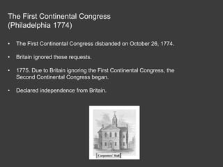 The First Continental Congress
(Philadelphia 1774)
• The First Continental Congress disbanded on October 26, 1774.
• Britain ignored these requests.
• 1775. Due to Britain ignoring the First Continental Congress, the
Second Continental Congress began.
• Declared independence from Britain.
 