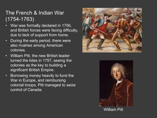 The French & Indian War
(1754-1763)
• War was formally declared in 1756,
and British forces were facing difficulty,
due to lack of support from home.
• During the early period, there were
also rivalries among American
colonies.
• William Pitt, the new British leader
turned the tides in 1757, seeing the
colonies as the key to building a
significant British Empire.
• Borrowing money heavily to fund the
War in Europe, and reimbursing
colonial troops, Pitt managed to seize
control of Canada.
William Pitt
 