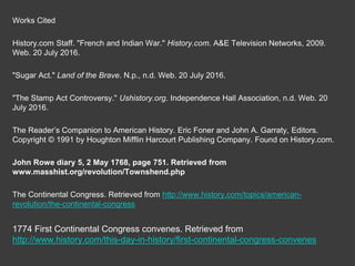 Works Cited
History.com Staff. "French and Indian War." History.com. A&E Television Networks, 2009.
Web. 20 July 2016.
"Sugar Act." Land of the Brave. N.p., n.d. Web. 20 July 2016.
"The Stamp Act Controversy." Ushistory.org. Independence Hall Association, n.d. Web. 20
July 2016.
The Reader’s Companion to American History. Eric Foner and John A. Garraty, Editors.
Copyright © 1991 by Houghton Mifflin Harcourt Publishing Company. Found on History.com.
John Rowe diary 5, 2 May 1768, page 751. Retrieved from
www.masshist.org/revolution/Townshend.php
The Continental Congress. Retrieved from http://www.history.com/topics/american-
revolution/the-continental-congress
1774 First Continental Congress convenes. Retrieved from
http://www.history.com/this-day-in-history/first-continental-congress-convenes
 