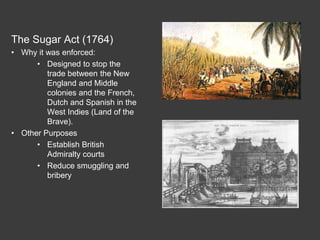 The Sugar Act (1764)
• Why it was enforced:
• Designed to stop the
trade between the New
England and Middle
colonies and the French,
Dutch and Spanish in the
West Indies (Land of the
Brave).
• Other Purposes
• Establish British
Admiralty courts
• Reduce smuggling and
bribery
 
