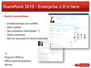 SharePoint 2010 – Enterprise 2.0 is here

• Social connections


 − Create/change your profile
 − Add a photo
 − See presence information *)
 − Share expertise
 − Get an overview of recent activities




 *)
 Requires MSN or
 Office Communications
 Server                                   17
 