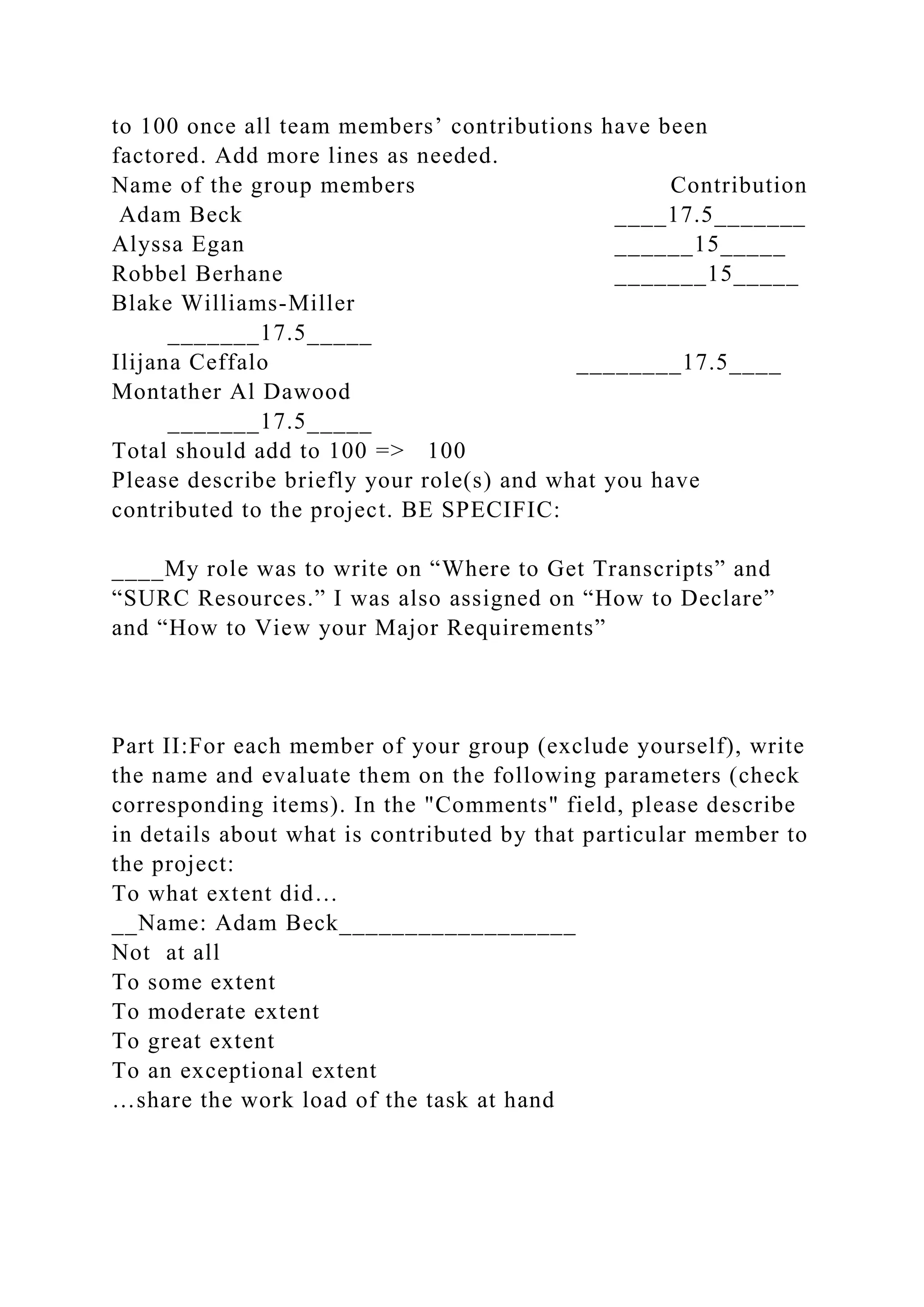 to 100 once all team members’ contributions have been
factored. Add more lines as needed.
Name of the group members Contribution
Adam Beck ____17.5_______
Alyssa Egan ______15_____
Robbel Berhane _______15_____
Blake Williams-Miller
_______17.5_____
Ilijana Ceffalo ________17.5____
Montather Al Dawood
_______17.5_____
Total should add to 100 => 100
Please describe briefly your role(s) and what you have
contributed to the project. BE SPECIFIC:
____My role was to write on “Where to Get Transcripts” and
“SURC Resources.” I was also assigned on “How to Declare”
and “How to View your Major Requirements”
Part II:For each member of your group (exclude yourself), write
the name and evaluate them on the following parameters (check
corresponding items). In the "Comments" field, please describe
in details about what is contributed by that particular member to
the project:
To what extent did…
__Name: Adam Beck__________________
Not at all
To some extent
To moderate extent
To great extent
To an exceptional extent
…share the work load of the task at hand
 