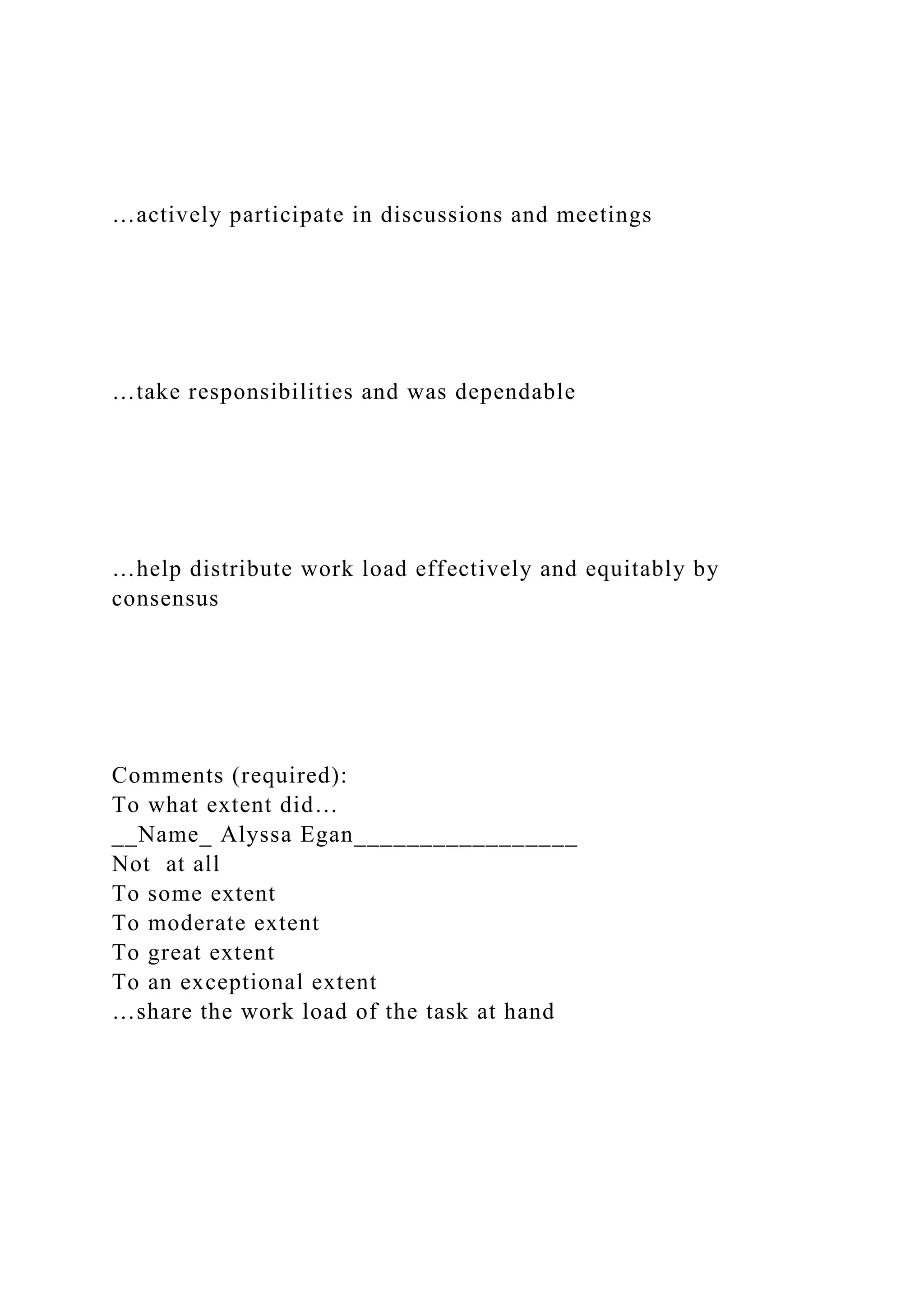 …actively participate in discussions and meetings
…take responsibilities and was dependable
…help distribute work load effectively and equitably by
consensus
Comments (required):
To what extent did…
__Name_ Alyssa Egan_________________
Not at all
To some extent
To moderate extent
To great extent
To an exceptional extent
…share the work load of the task at hand
 