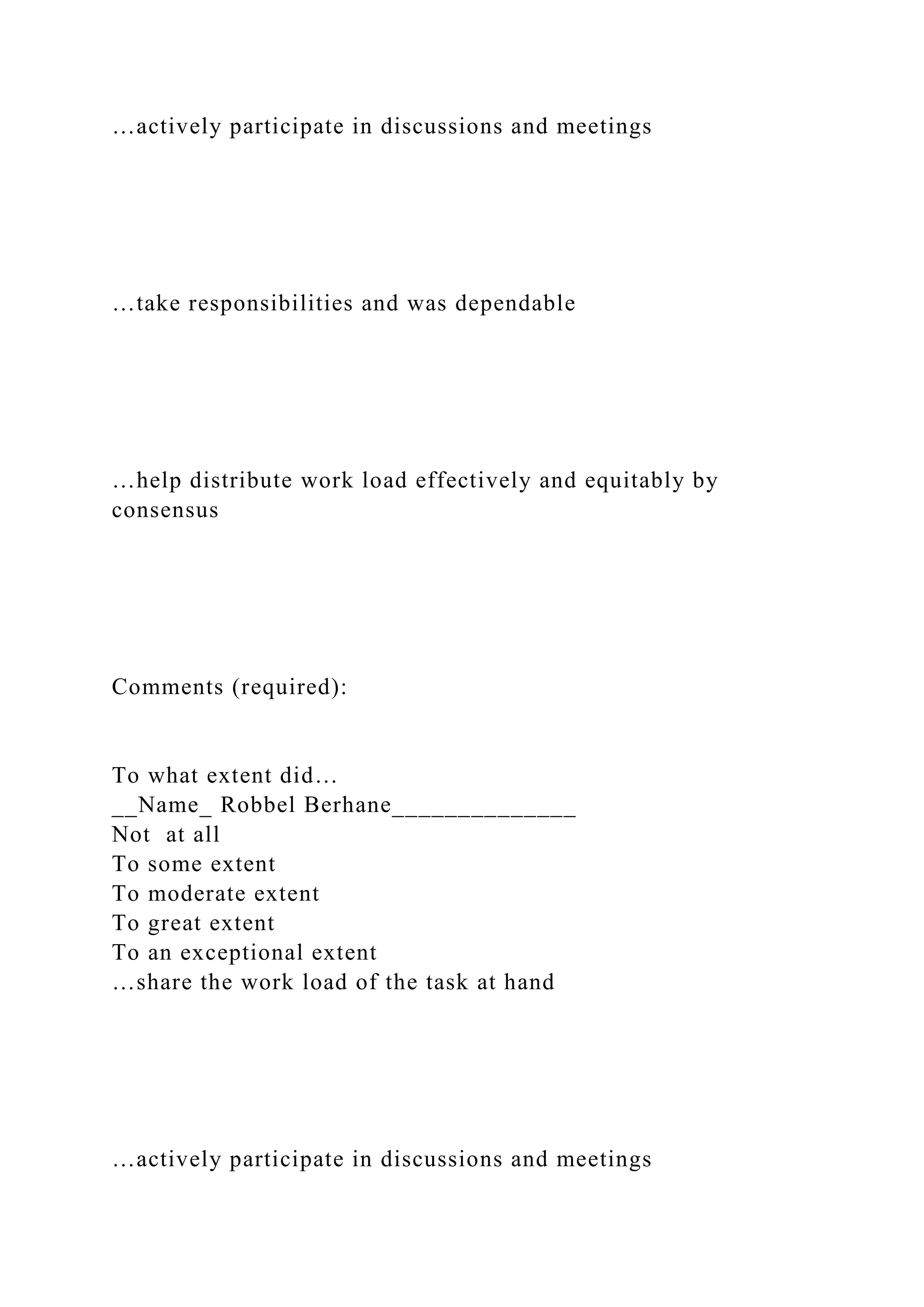 …actively participate in discussions and meetings
…take responsibilities and was dependable
…help distribute work load effectively and equitably by
consensus
Comments (required):
To what extent did…
__Name_ Robbel Berhane______________
Not at all
To some extent
To moderate extent
To great extent
To an exceptional extent
…share the work load of the task at hand
…actively participate in discussions and meetings
 