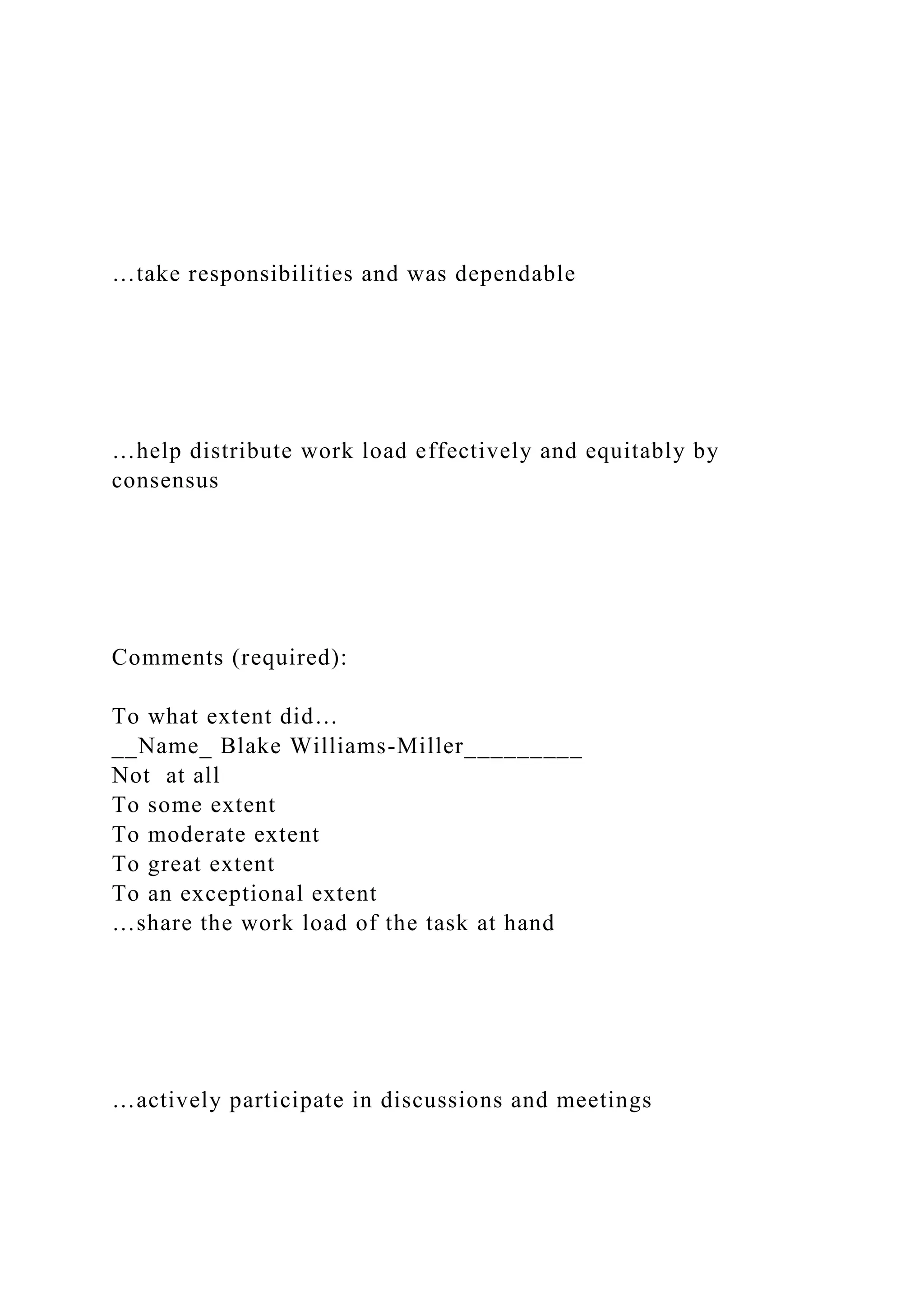 …take responsibilities and was dependable
…help distribute work load effectively and equitably by
consensus
Comments (required):
To what extent did…
__Name_ Blake Williams-Miller_________
Not at all
To some extent
To moderate extent
To great extent
To an exceptional extent
…share the work load of the task at hand
…actively participate in discussions and meetings
 