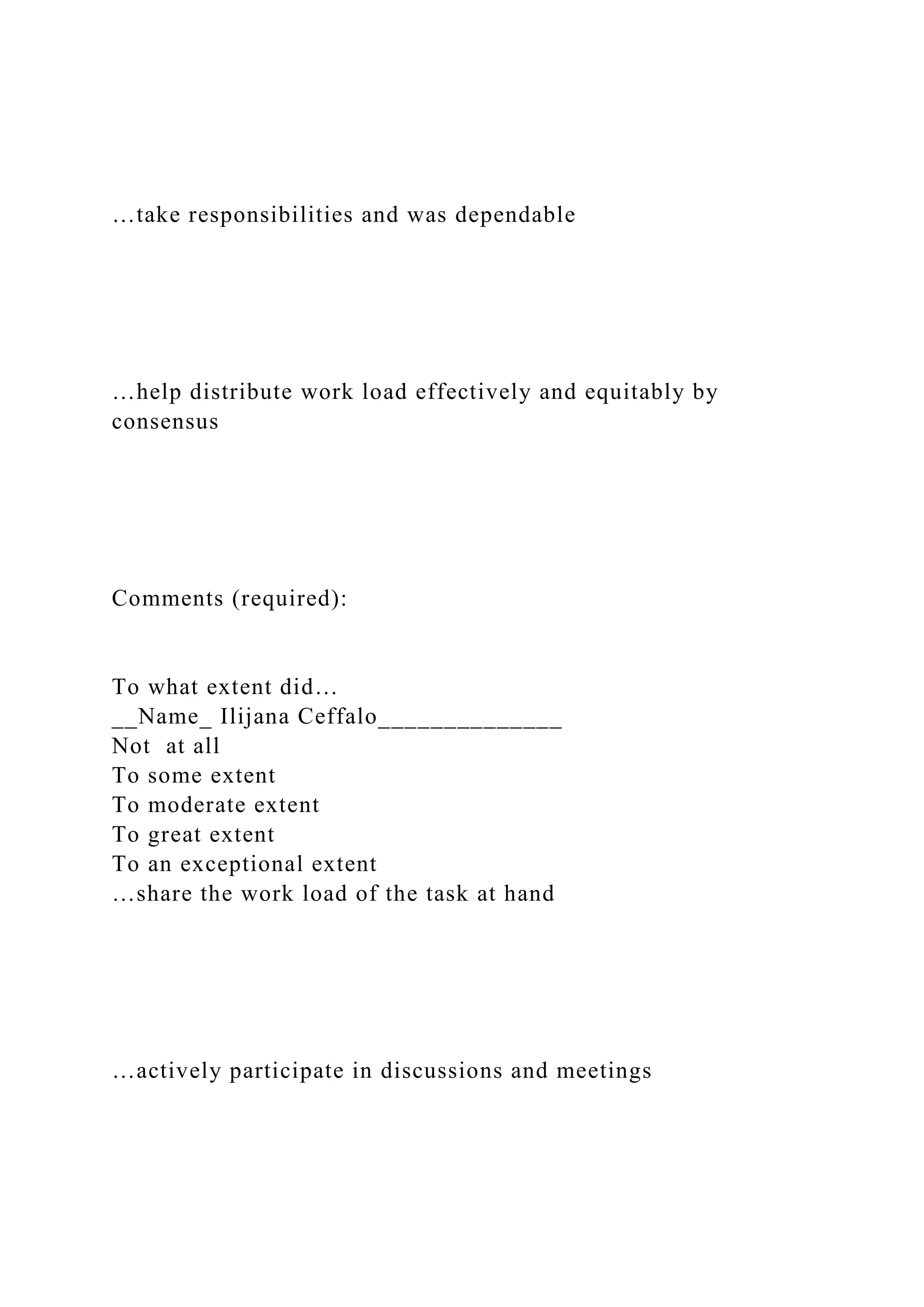 …take responsibilities and was dependable
…help distribute work load effectively and equitably by
consensus
Comments (required):
To what extent did…
__Name_ Ilijana Ceffalo______________
Not at all
To some extent
To moderate extent
To great extent
To an exceptional extent
…share the work load of the task at hand
…actively participate in discussions and meetings
 