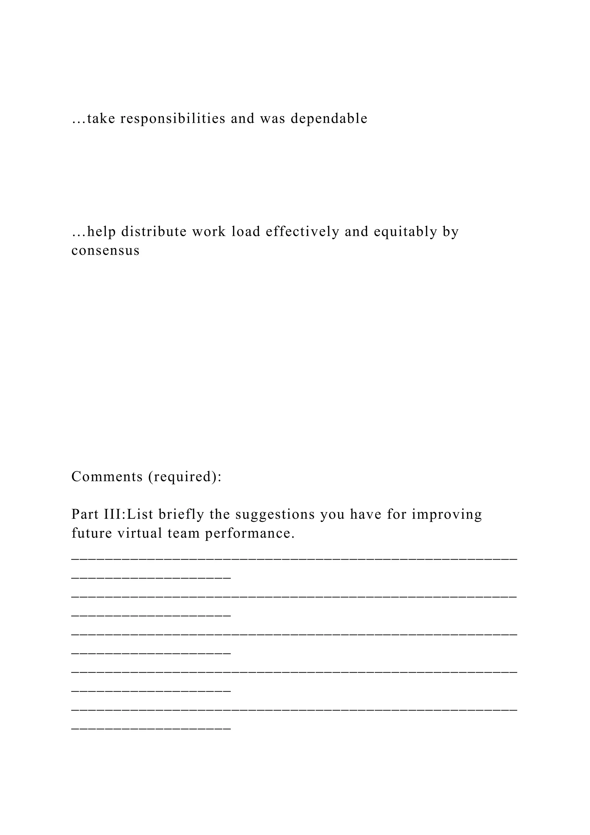 …take responsibilities and was dependable
…help distribute work load effectively and equitably by
consensus
Comments (required):
Part III:List briefly the suggestions you have for improving
future virtual team performance.
_____________________________________________________
___________________
_____________________________________________________
___________________
_____________________________________________________
___________________
_____________________________________________________
___________________
_____________________________________________________
___________________
 