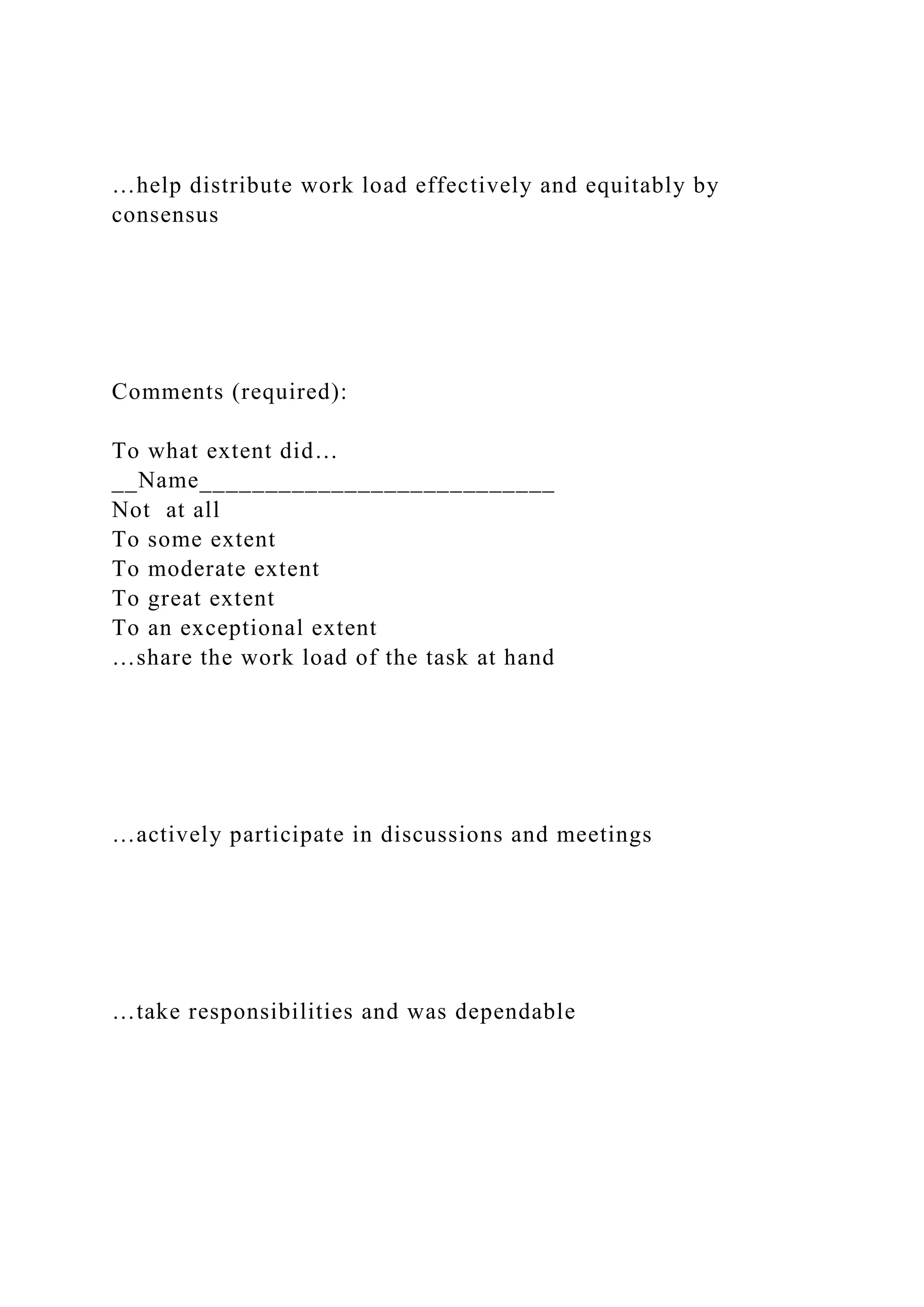 …help distribute work load effectively and equitably by
consensus
Comments (required):
To what extent did…
__Name___________________________
Not at all
To some extent
To moderate extent
To great extent
To an exceptional extent
…share the work load of the task at hand
…actively participate in discussions and meetings
…take responsibilities and was dependable
 