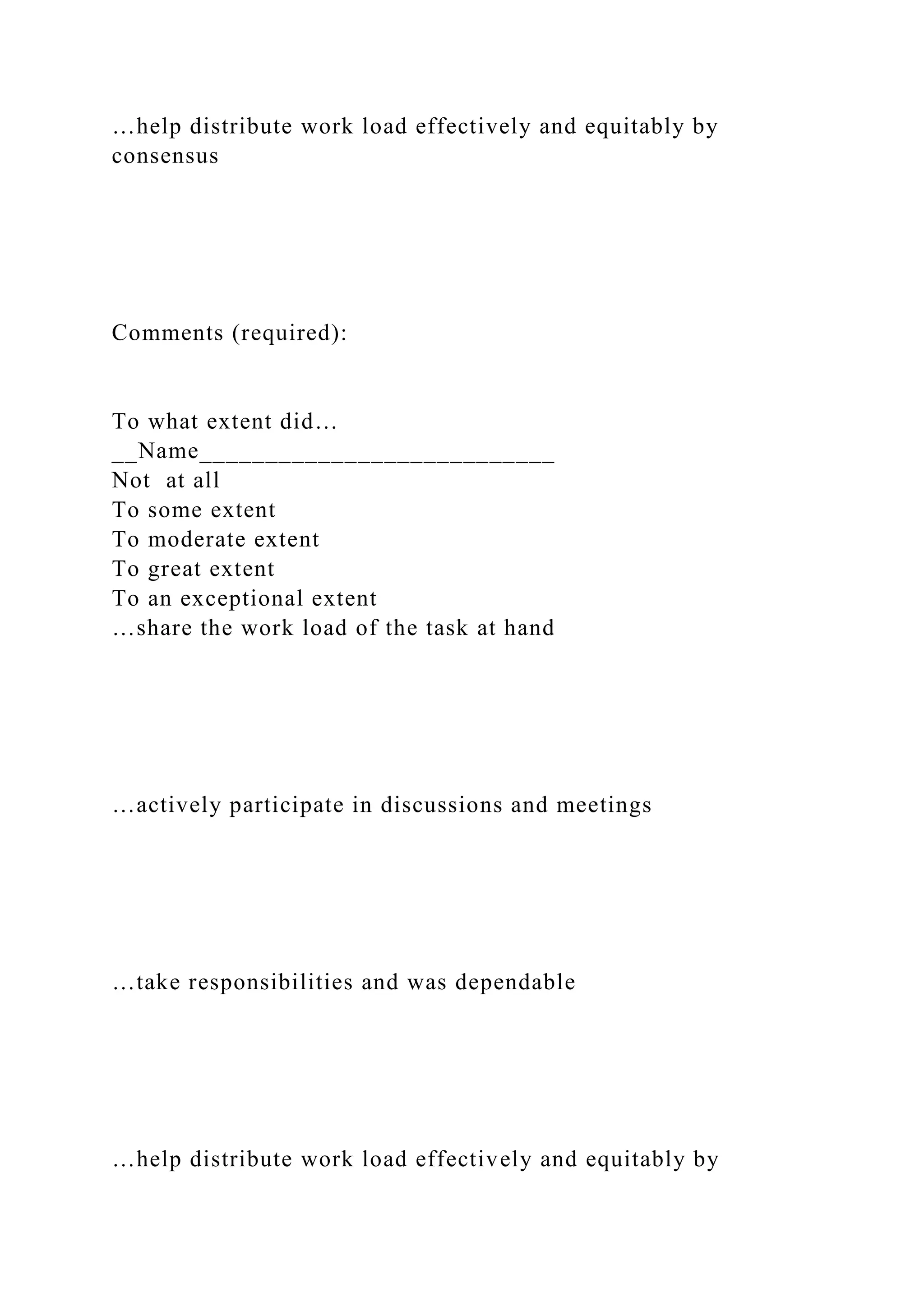 …help distribute work load effectively and equitably by
consensus
Comments (required):
To what extent did…
__Name___________________________
Not at all
To some extent
To moderate extent
To great extent
To an exceptional extent
…share the work load of the task at hand
…actively participate in discussions and meetings
…take responsibilities and was dependable
…help distribute work load effectively and equitably by
 