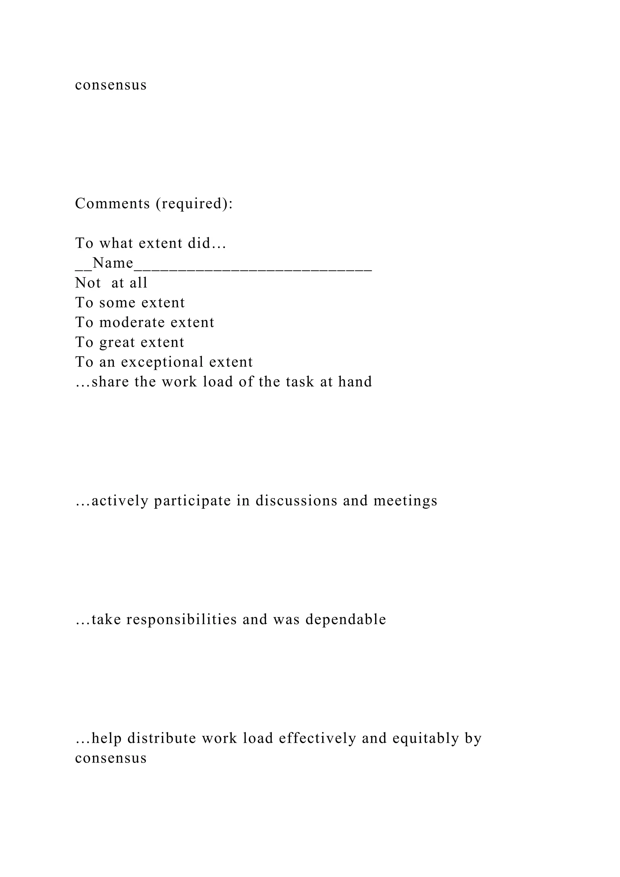 consensus
Comments (required):
To what extent did…
__Name___________________________
Not at all
To some extent
To moderate extent
To great extent
To an exceptional extent
…share the work load of the task at hand
…actively participate in discussions and meetings
…take responsibilities and was dependable
…help distribute work load effectively and equitably by
consensus
 