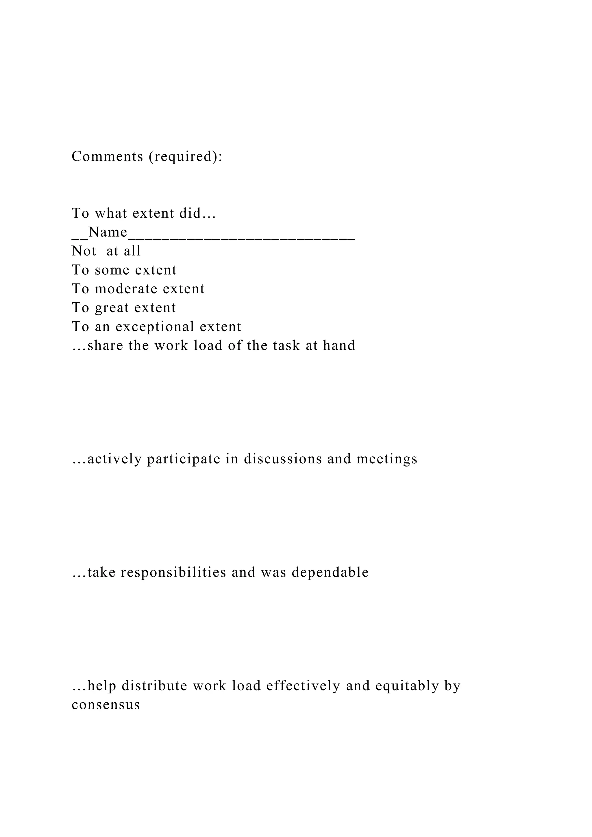 Comments (required):
To what extent did…
__Name___________________________
Not at all
To some extent
To moderate extent
To great extent
To an exceptional extent
…share the work load of the task at hand
…actively participate in discussions and meetings
…take responsibilities and was dependable
…help distribute work load effectively and equitably by
consensus
 