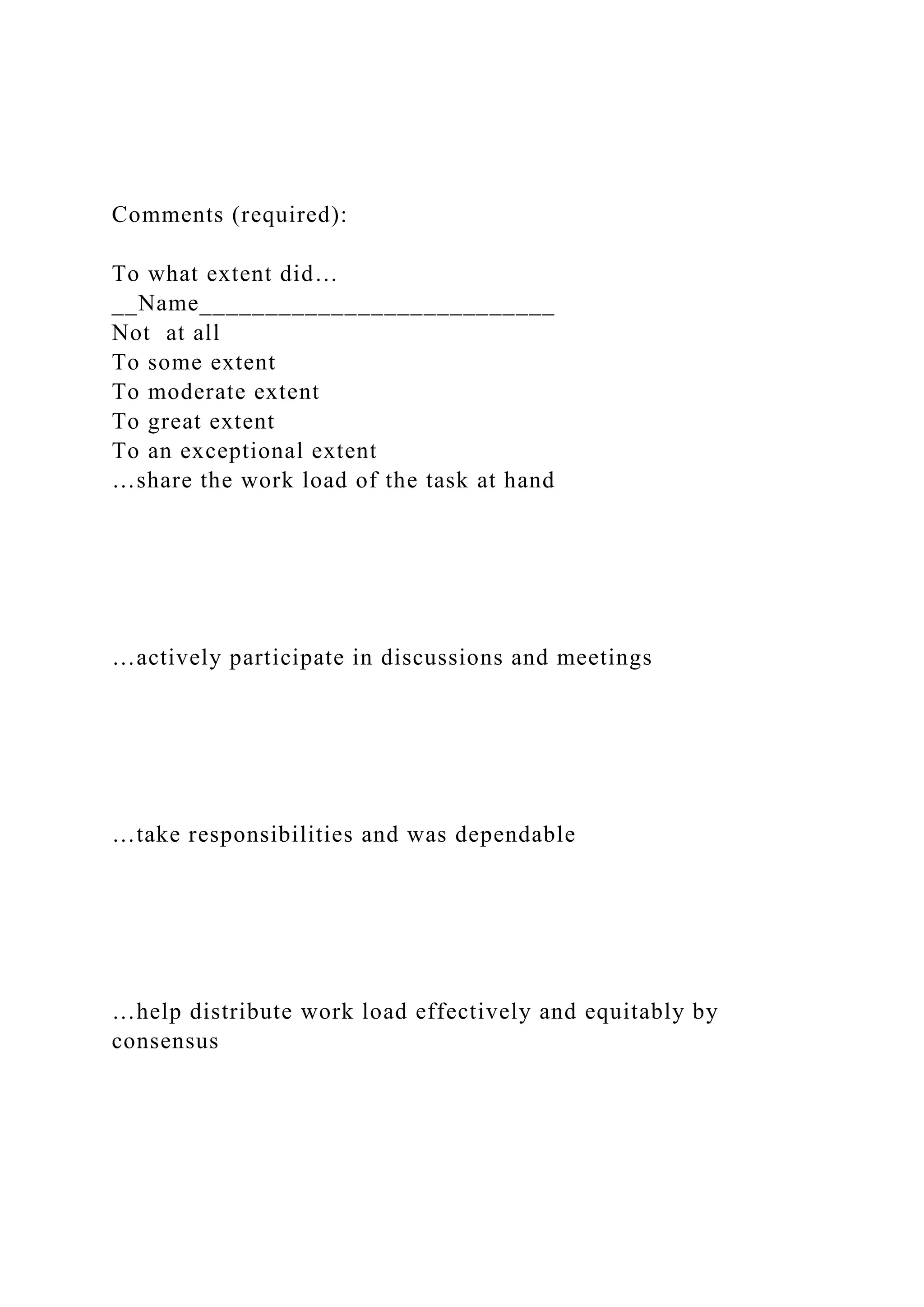Comments (required):
To what extent did…
__Name___________________________
Not at all
To some extent
To moderate extent
To great extent
To an exceptional extent
…share the work load of the task at hand
…actively participate in discussions and meetings
…take responsibilities and was dependable
…help distribute work load effectively and equitably by
consensus
 