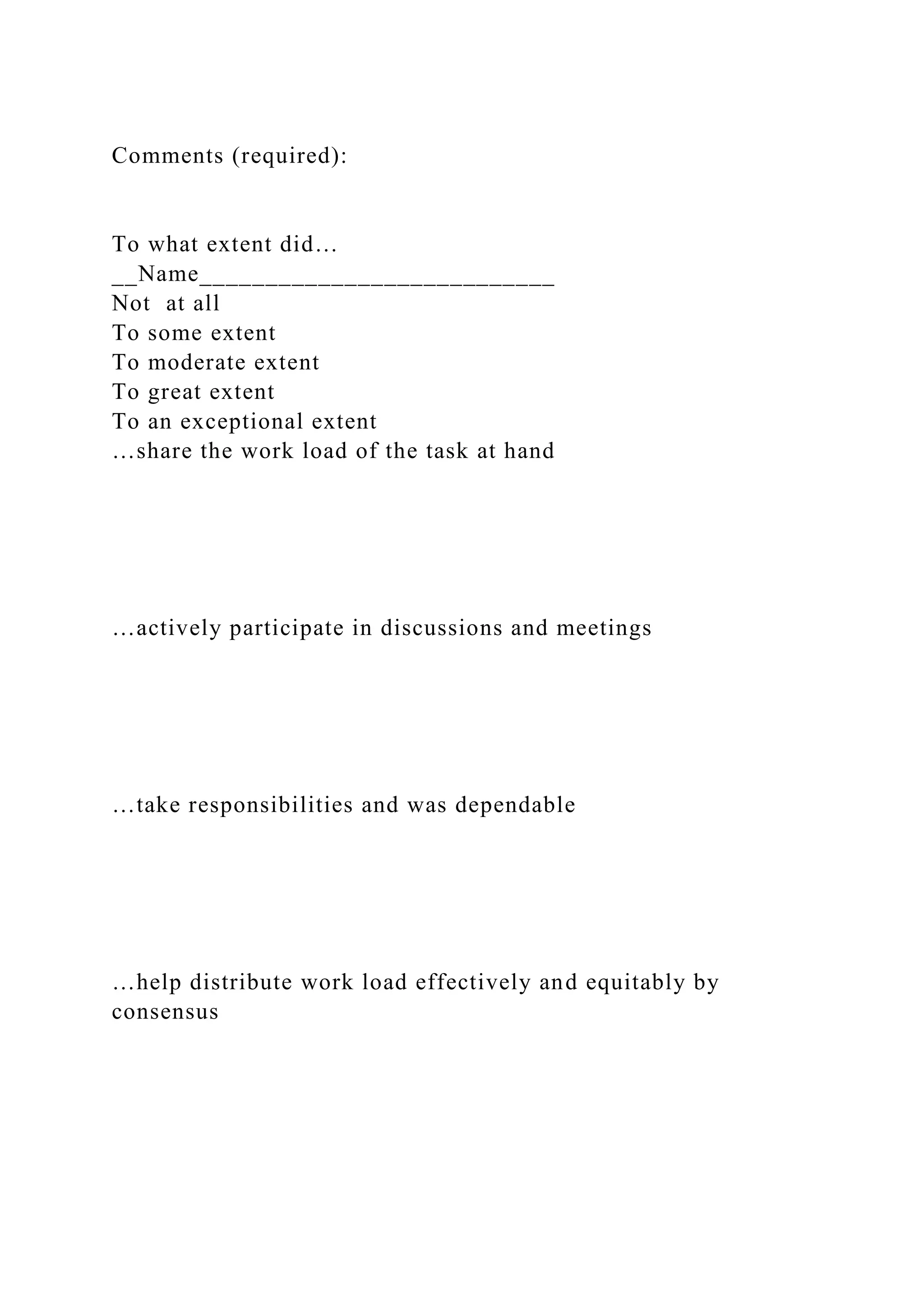 Comments (required):
To what extent did…
__Name___________________________
Not at all
To some extent
To moderate extent
To great extent
To an exceptional extent
…share the work load of the task at hand
…actively participate in discussions and meetings
…take responsibilities and was dependable
…help distribute work load effectively and equitably by
consensus
 