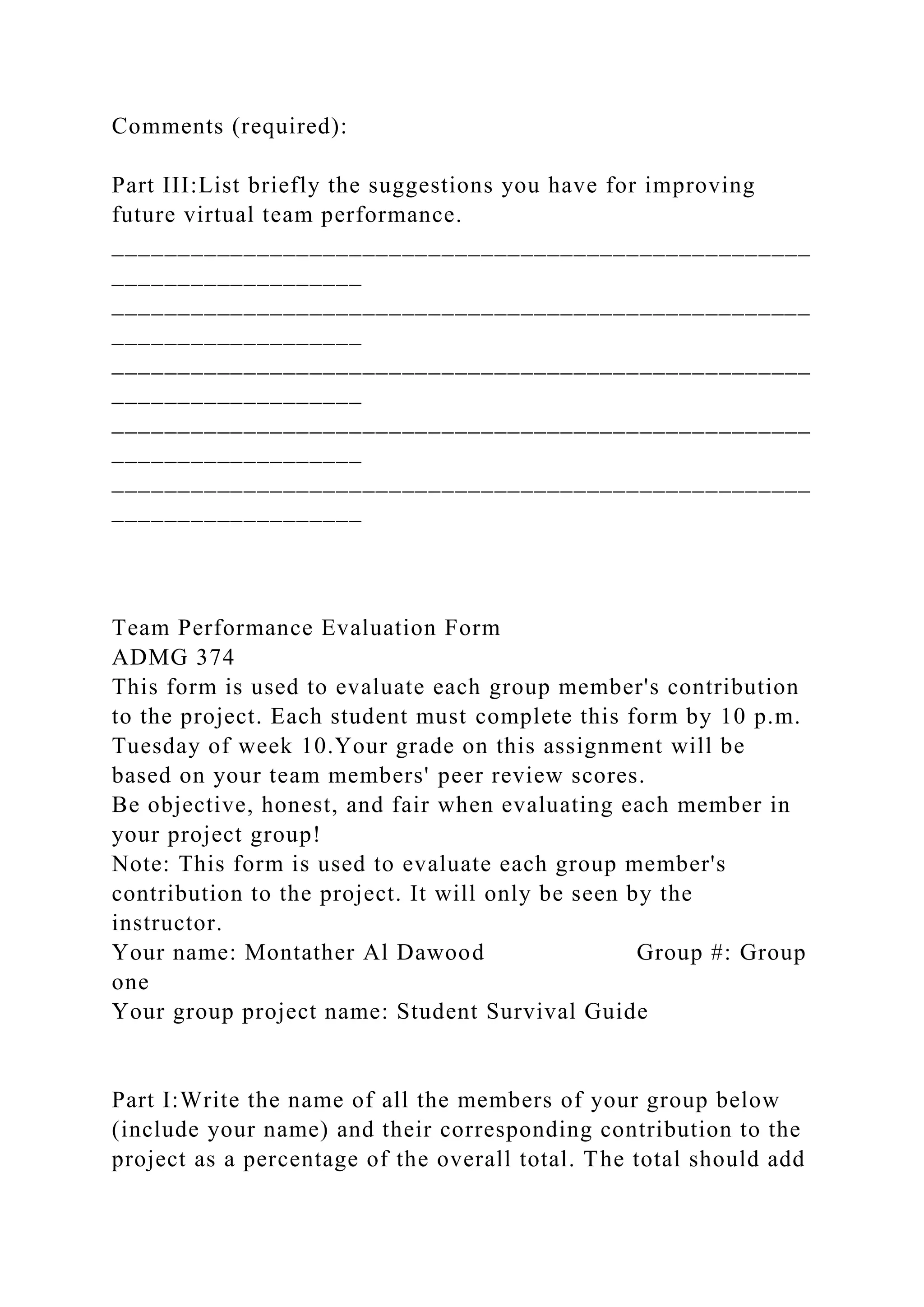 Comments (required):
Part III:List briefly the suggestions you have for improving
future virtual team performance.
_____________________________________________________
___________________
_____________________________________________________
___________________
_____________________________________________________
___________________
_____________________________________________________
___________________
_____________________________________________________
___________________
Team Performance Evaluation Form
ADMG 374
This form is used to evaluate each group member's contribution
to the project. Each student must complete this form by 10 p.m.
Tuesday of week 10.Your grade on this assignment will be
based on your team members' peer review scores.
Be objective, honest, and fair when evaluating each member in
your project group!
Note: This form is used to evaluate each group member's
contribution to the project. It will only be seen by the
instructor.
Your name: Montather Al Dawood Group #: Group
one
Your group project name: Student Survival Guide
Part I:Write the name of all the members of your group below
(include your name) and their corresponding contribution to the
project as a percentage of the overall total. The total should add
 