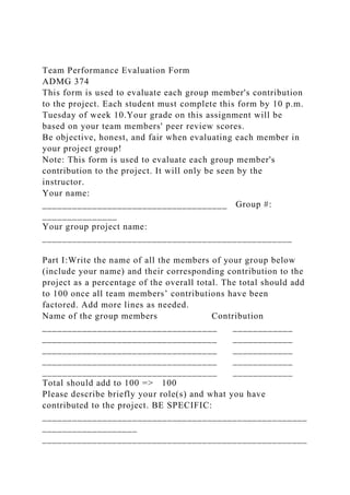 Team Performance Evaluation Form
ADMG 374
This form is used to evaluate each group member's contribution
to the project. Each student must complete this form by 10 p.m.
Tuesday of week 10.Your grade on this assignment will be
based on your team members' peer review scores.
Be objective, honest, and fair when evaluating each member in
your project group!
Note: This form is used to evaluate each group member's
contribution to the project. It will only be seen by the
instructor.
Your name:
_____________________________________ Group #:
_______________
Your group project name:
__________________________________________________
Part I:Write the name of all the members of your group below
(include your name) and their corresponding contribution to the
project as a percentage of the overall total. The total should add
to 100 once all team members’ contributions have been
factored. Add more lines as needed.
Name of the group members Contribution
___________________________________ ____________
___________________________________ ____________
___________________________________ ____________
___________________________________ ____________
___________________________________ ____________
Total should add to 100 => 100
Please describe briefly your role(s) and what you have
contributed to the project. BE SPECIFIC:
_____________________________________________________
___________________
_____________________________________________________
 
