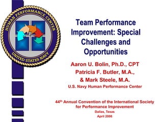 Team Performance
        Improvement: Special
           Challenges and
            Opportunities
       Aaron U. Bolin, Ph.D., CPT
        Patricia F. Butler, M.A.,
          & Mark Steele, M.A.
      U.S. Navy Human Performance Center


44th Annual Convention of the International Society
          for Performance Improvement
                    Dallas, Texas
                     April 2006
 