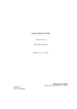 team personas script

Written By
Matthew Beeson

Based on, if any

PRODUCTION DRAFT
Blue Revised Nov 21, 2013
Address
Phone Number

 